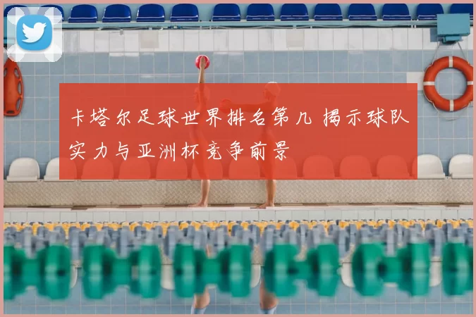 卡塔尔足球世界排名第几 揭示球队实力与亚洲杯竞争前景
