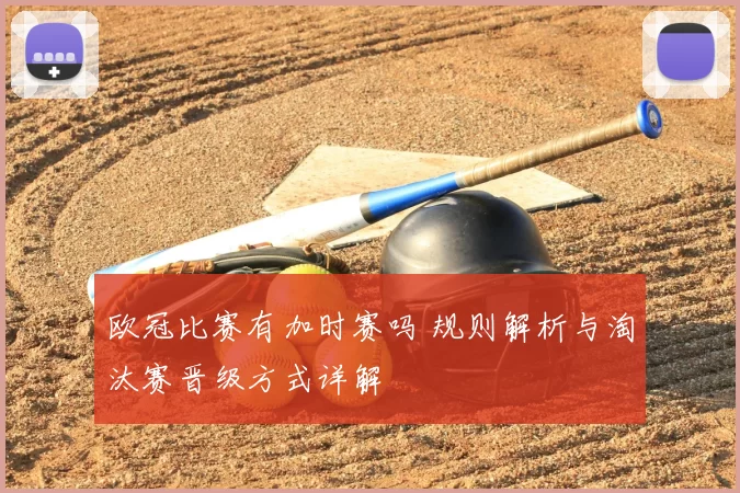 欧冠比赛有加时赛吗 规则解析与淘汰赛晋级方式详解