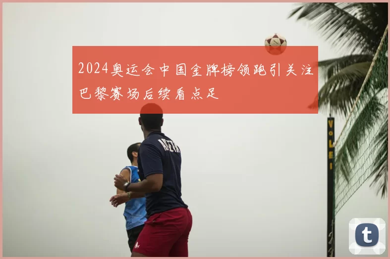 2024奥运会中国金牌榜领跑引关注巴黎赛场后续看点足