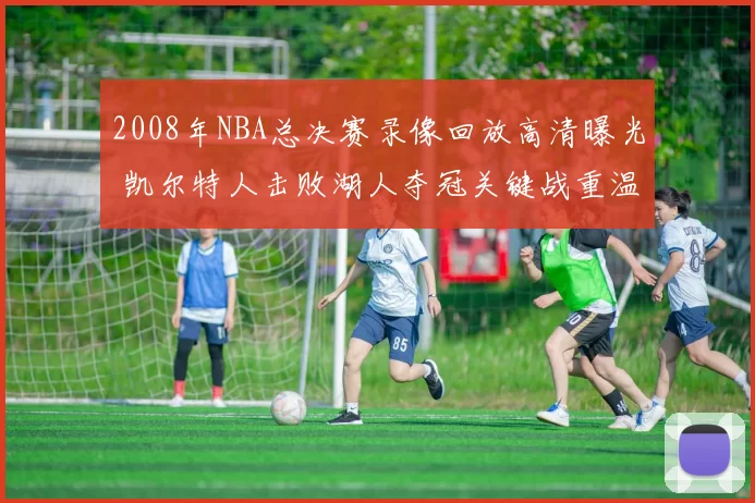 2008年NBA总决赛录像回放高清曝光 凯尔特人击败湖人夺冠关键战重温