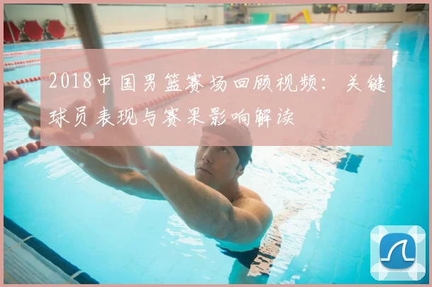 2018中国男篮赛场回顾视频：关键球员表现与赛果影响解读