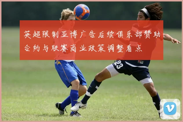 英超限制亚博广告后续俱乐部赞助合约与联赛商业政策调整看点