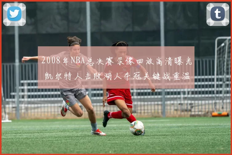 2008年NBA总决赛录像回放高清曝光 凯尔特人击败湖人夺冠关键战重温