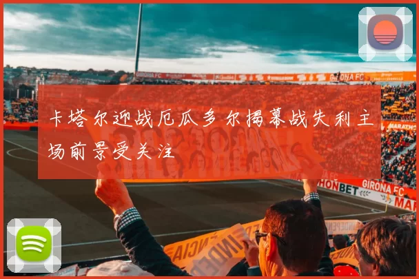 卡塔尔迎战厄瓜多尔揭幕战失利主场前景受关注