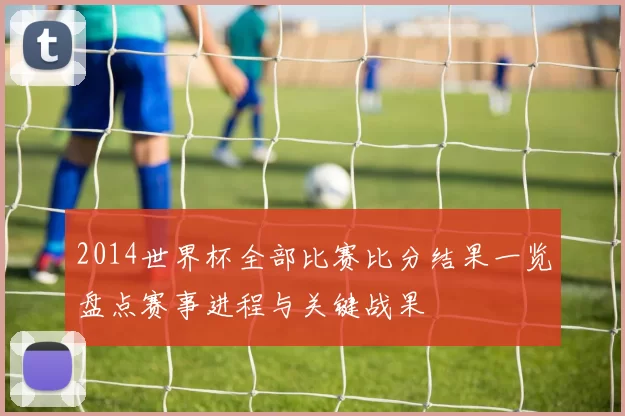 2014世界杯全部比赛比分结果一览盘点赛事进程与关键战果