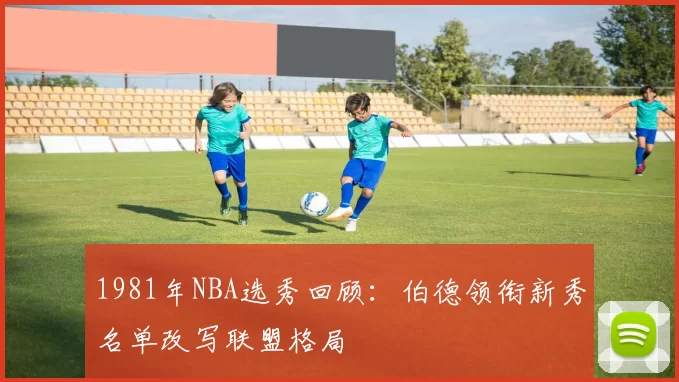 1981年NBA选秀回顾：伯德领衔新秀名单改写联盟格局