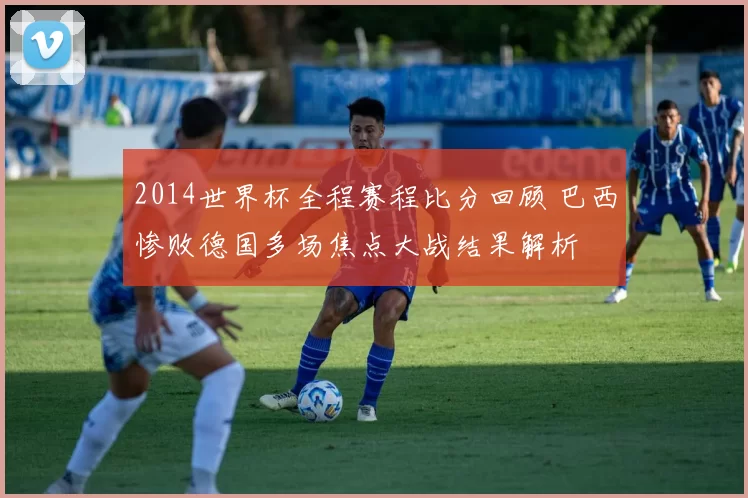 2014世界杯全程赛程比分回顾 巴西惨败德国多场焦点大战结果解析