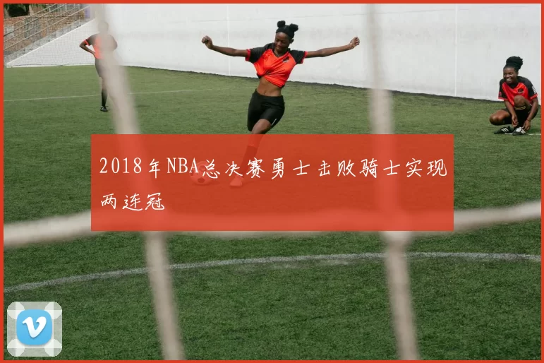 2018年NBA总决赛勇士击败骑士实现两连冠