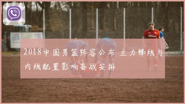 2018中国男篮阵容公布 主力锋线与内线配置影响备战安排