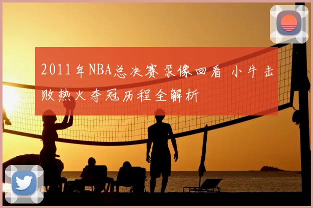 2011年NBA总决赛录像回看 小牛击败热火夺冠历程全解析