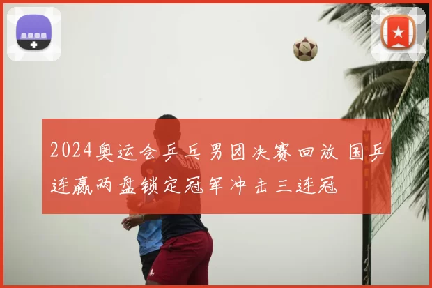2024奥运会乒乓男团决赛回放 国乒连赢两盘锁定冠军冲击三连冠