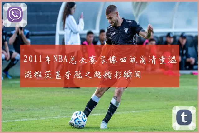2011年NBA总决赛录像回放高清重温诺维茨基夺冠之路精彩瞬间