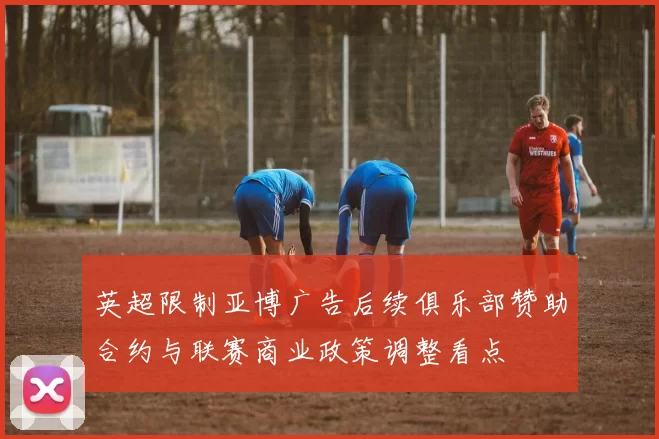 英超限制亚博广告后续俱乐部赞助合约与联赛商业政策调整看点
