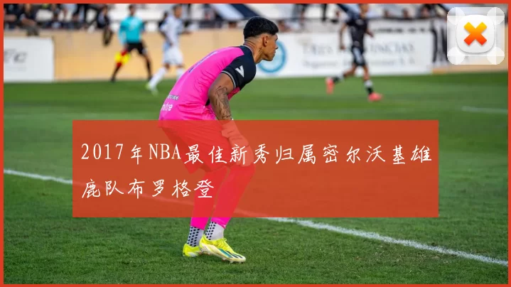 2017年NBA最佳新秀归属密尔沃基雄鹿队布罗格登