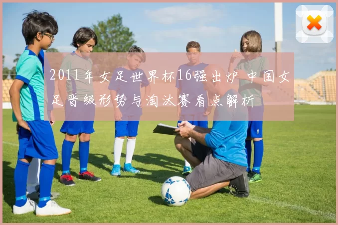 2011年女足世界杯16强出炉 中国女足晋级形势与淘汰赛看点解析