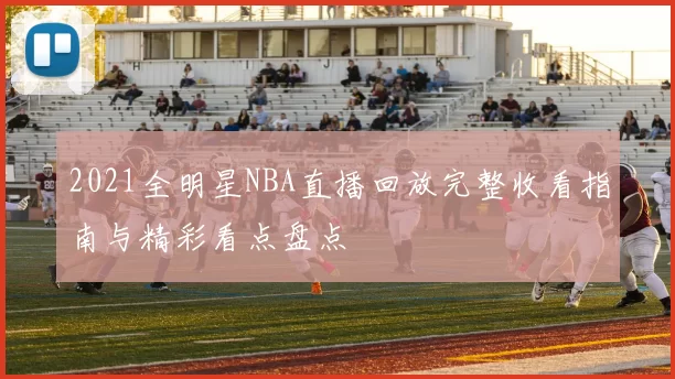 2021全明星NBA直播回放完整收看指南与精彩看点盘点