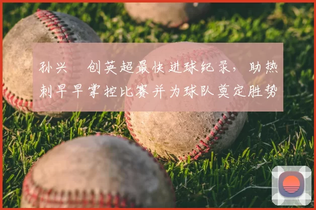 孙兴慜创英超最快进球纪录，助热刺早早掌控比赛并为球队奠定胜势