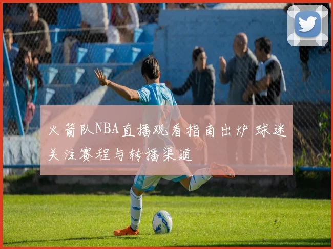 火箭队NBA直播观看指南出炉 球迷关注赛程与转播渠道