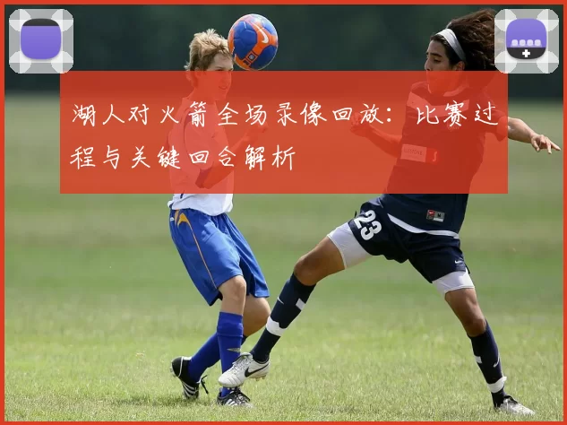 湖人对火箭全场录像回放：比赛过程与关键回合解析