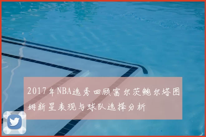 2017年NBA选秀回顾富尔茨鲍尔塔图姆新星表现与球队选择分析