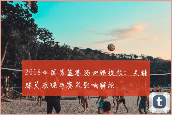 2018中国男篮赛场回顾视频：关键球员表现与赛果影响解读