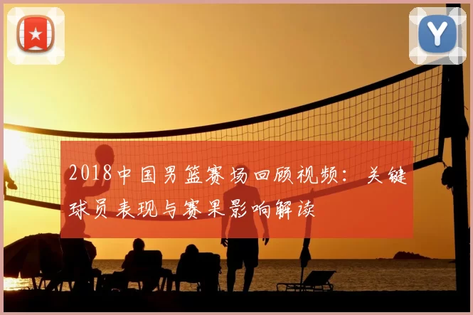 2018中国男篮赛场回顾视频：关键球员表现与赛果影响解读