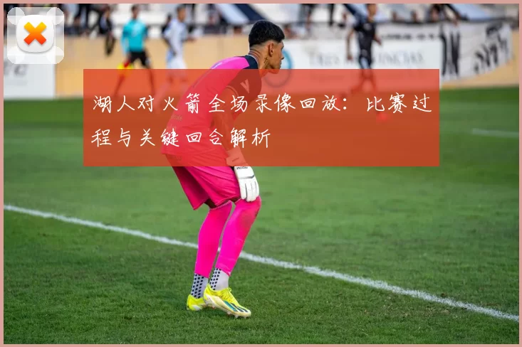 湖人对火箭全场录像回放：比赛过程与关键回合解析