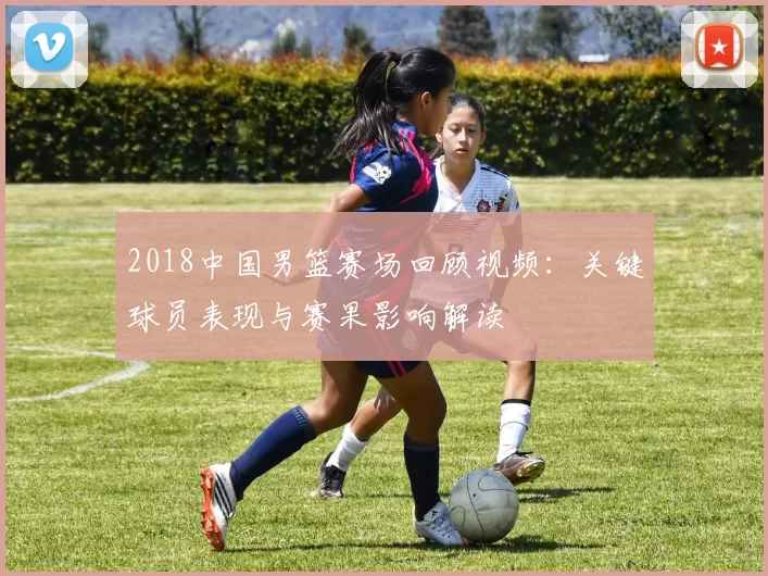 2018中国男篮赛场回顾视频：关键球员表现与赛果影响解读
