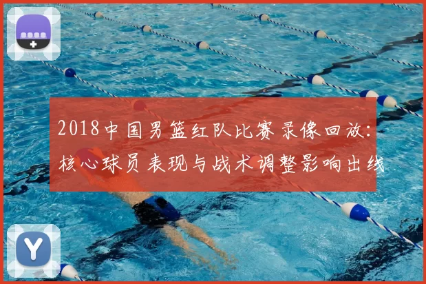 2018中国男篮红队比赛录像回放：核心球员表现与战术调整影响出线形势