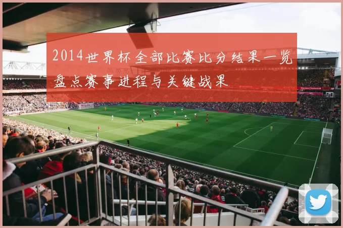 2014世界杯全部比赛比分结果一览盘点赛事进程与关键战果