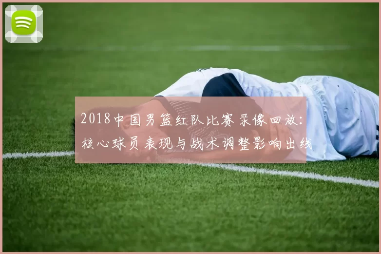 2018中国男篮红队比赛录像回放：核心球员表现与战术调整影响出线形势