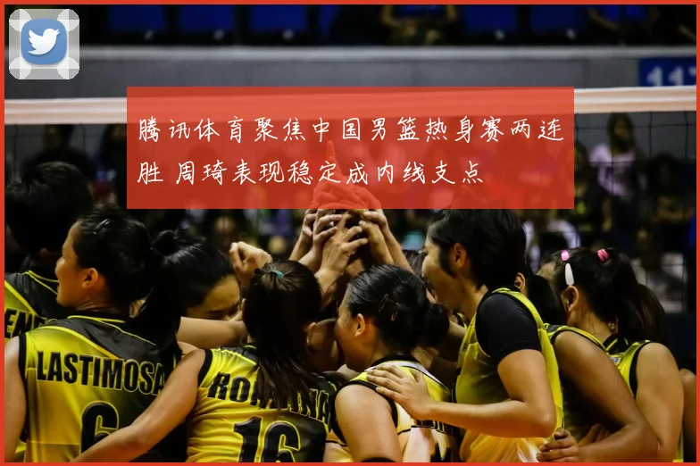 腾讯体育聚焦中国男篮热身赛两连胜 周琦表现稳定成内线支点