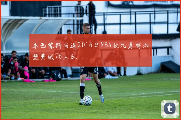 本西蒙斯当选2016年NBA状元秀将加盟费城76人队