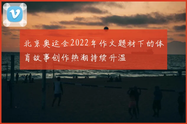 北京奥运会2022年作文题材下的体育故事创作热潮持续升温