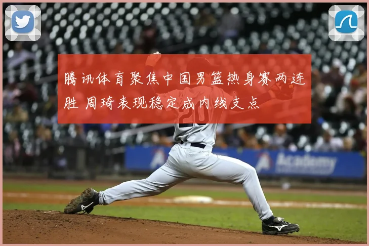 腾讯体育聚焦中国男篮热身赛两连胜 周琦表现稳定成内线支点