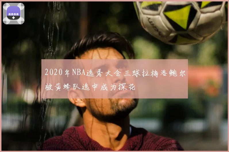 2020年NBA选秀大会三球拉梅洛鲍尔被黄蜂队选中成为探花