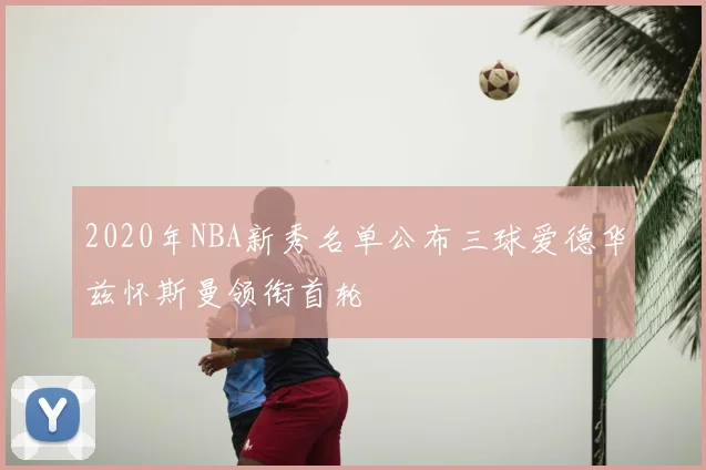 2020年NBA新秀名单公布三球爱德华兹怀斯曼领衔首轮